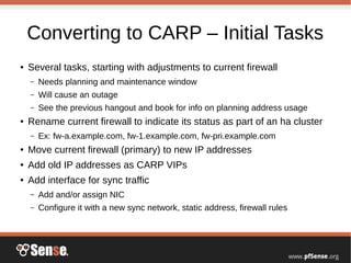Converting to CARP – Initial Tasks
● Several tasks, starting with adjustments to current firewall
– Needs planning and maintenance window
– Will cause an outage
– See the previous hangout and book for info on planning address usage
● Rename current firewall to indicate its status as part of an ha cluster
– Ex: fw-a.example.com, fw-1.example.com, fw-pri.example.com
● Move current firewall (primary) to new IP addresses
● Add old IP addresses as CARP VIPs
● Add interface for sync traffic
– Add and/or assign NIC
– Configure it with a new sync network, static address, firewall rules
 