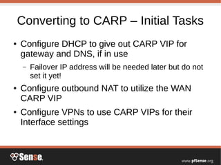 Converting to CARP – Initial Tasks
● Configure DHCP to give out CARP VIP for
gateway and DNS, if in use
– Failover IP address will be needed later but do not
set it yet!
● Configure outbound NAT to utilize the WAN
CARP VIP
● Configure VPNs to use CARP VIPs for their
Interface settings
 