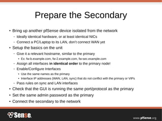Prepare the Secondary
●
Bring up another pfSense device isolated from the network
– Ideally identical hardware, or at least identical NICs
– Connect a PC/Laptop to its LAN, don’t connect WAN yet
●
Setup the basics on the unit
– Give it a relevant hostname, similar to the primary
● Ex: fw-b.example.com, fw-2.example.com, fw-sec.example.com
– Assign all interfaces in identical order to the primary node!
– Enable/Configure Interfaces
● Use the same names as the primary
● Interface IP addresses (WAN, LAN, sync) that do not conflict with the primary or VIPs
– Pass rules on sync and LAN interfaces
● Check that the GUI is running the same port/protocol as the primary
●
Set the same admin password as the primary
● Connect the secondary to the network
 