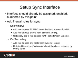 Setup Sync Interface
● Interface should already be assigned, enabled,
numbered by this point
● Add firewall rules for sync
– On Primary:
● Add rule to pass TCP/443 to on the Sync address for GUI
● Add rule to pass pfsync from Sync net to any.
● Optionally add a rule to pass ICMP echo to/from Sync net
– On Secondary:
● Add rule to pass any proto from Sync net to any
● Rule is different so it's obvious when it has been replaced by
config sync!
 