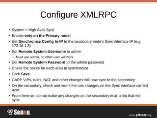 Configure XMLRPC
● System > High Avail Sync
● Enable only on the Primary node!
● Set Synchronize Config to IP to the secondary node's Sync interface IP (e.g.
172.16.1.3)
● Set Remote System Username to admin
– Must use admin, no other user will work
● Set Remote System Password to the admin password
● Check the boxes for each area to synchronize
● Click Save
● CARP VIPs, rules, NAT, and other changes will now sync to the secondary
● On the secondary, check and see if the rule changes on the Sync interface carried
over
● From here on, do not make any changes on the secondary in an area that will
sync
 