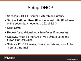 Setup DHCP
● Services > DHCP Server, LAN tab on Primary
● Set the Failover Peer IP to the actual LAN IP address
of the secondary node, e.g. 192.168.1.3
● Click Save
● Repeat for additional local interfaces if necessary
● Gateway must be the CARP VIP, DNS if using the
firewall for DNS also
● Status > DHCP Leases, check pool status, should be
“normal”/”normal”
 