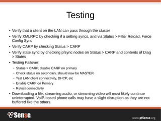 Testing
● Verify that a client on the LAN can pass through the cluster
● Verify XMLRPC by checking if a setting syncs, and via Status > Filter Reload, Force
Config Sync
● Verify CARP by checking Status > CARP
● Verify state sync by checking pfsync nodes on Status > CARP and contents of Diag
> States
● Testing Failover:
– Status > CARP, disable CARP on primary
– Check status on secondary, should now be MASTER
– Test LAN client connectivity, DHCP, etc
– Enable CARP on Primary
– Retest connectivity
● Downloading a file, streaming audio, or streaming video will most likely continue
uninterrupted. VoIP-based phone calls may have a slight disruption as they are not
buffered like the others.
 