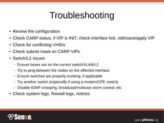 Troubleshooting
● Review the configuration
● Check CARP status, if VIP is INIT, check interface link, edit/save/apply VIP
● Check for conflicting VHIDs
● Check subnet mask on CARP VIPs
● Switch/L2 issues
– Ensure boxes are on the correct switch/VLAN/L2
– Try to ping between the nodes on the affected interface
– Ensure switches are properly trunking, if applicable
– Try another switch (especially if using a modem/CPE switch)
– Disable IGMP snooping, broadcast/multicast storm control, etc.
● Check system logs, firewall logs, notices
 