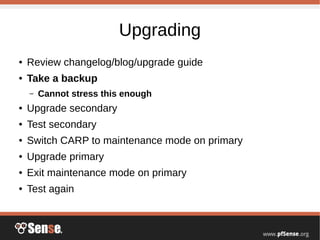 Upgrading
● Review changelog/blog/upgrade guide
● Take a backup
– Cannot stress this enough
● Upgrade secondary
● Test secondary
● Switch CARP to maintenance mode on primary
● Upgrade primary
● Exit maintenance mode on primary
● Test again
 