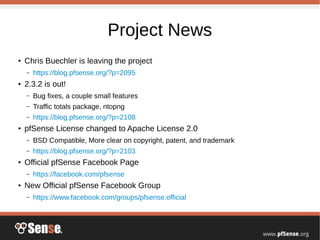 Project News
●
Chris Buechler is leaving the project
– https://blog.pfsense.org/?p=2095
●
2.3.2 is out!
– Bug fixes, a couple small features
– Traffic totals package, ntopng
– https://blog.pfsense.org/?p=2108
●
pfSense License changed to Apache License 2.0
– BSD Compatible, More clear on copyright, patent, and trademark
– https://blog.pfsense.org/?p=2103
●
Official pfSense Facebook Page
– https://facebook.com/pfsense
● New Official pfSense Facebook Group
– https://www.facebook.com/groups/pfsense.official
 