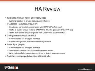 HA Review
● Two units: Primary node, Secondary node
– Working together to private active/passive failover
● IP Address Redundancy (CARP)
– Heartbeats transmitted on interfaces with CARP VIPs (Not sync!)
– Traffic to cluster should route to CARP VIPs (Use for gateway, DNS, VPN etc)
– Traffic from cluster should originate from CARP VIPs (Outbound NAT)
● Configuration Sync (XMLRPC)
– Communicates via the Sync interface
– Copies settings from primary to secondary on save
● State Sync (pfsync)
– Communicates via the Sync interface
– State inserts, deletes, etc exchanged between nodes
– When primary fails, connections continue to flow through secondary
● Switches must properly handle multicast traffic
 