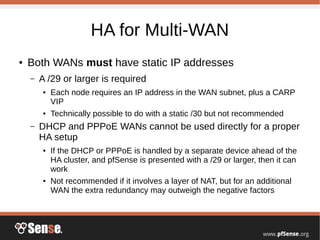 HA for Multi-WAN
● Both WANs must have static IP addresses
– A /29 or larger is required
● Each node requires an IP address in the WAN subnet, plus a CARP
VIP
● Technically possible to do with a static /30 but not recommended
– DHCP and PPPoE WANs cannot be used directly for a proper
HA setup
● If the DHCP or PPPoE is handled by a separate device ahead of the
HA cluster, and pfSense is presented with a /29 or larger, then it can
work
● Not recommended if it involves a layer of NAT, but for an additional
WAN the extra redundancy may outweigh the negative factors
 