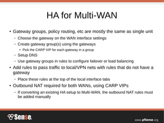 HA for Multi-WAN
● Gateway groups, policy routing, etc are mostly the same as single unit
– Choose the gateway on the WAN interface settings
– Create gateway group(s) using the gateways
● Pick the CARP VIP for each gateway in a group
– Setup DNS
– Use gateway groups in rules to configure failover or load balancing
● Add rules to pass traffic to local/VPN nets with rules that do not have a
gateway
– Place these rules at the top of the local interface tabs
● Outbound NAT required for both WANs, using CARP VIPs
– If converting an existing HA setup to Multi-WAN, the outbound NAT rules must
be added manually
 