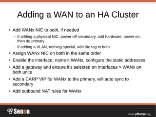 Adding a WAN to an HA Cluster
●
Add WANx NIC to both, if needed
– If adding a physical NIC, power off secondary, add hardware, power on,
then do primary
– If adding a VLAN, nothing special, add the tag to both
●
Assign WANx NIC on both in the same order
● Enable the interface, name it WANx, configure the static addresses
●
Add a gateway and ensure it’s selected on Interfaces > WANx on
both units
●
Add a CARP VIP for WANx to the primary, will auto sync to
secondary
●
Add outbound NAT rules for WANx
 