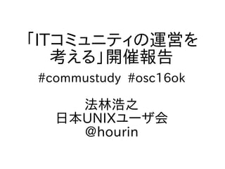 「ITコミュニティの運営を
考える」開催報告
#commustudy #osc16ok
法林浩之
日本UNIXユーザ会
@hourin
 