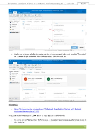 Plataformas SharePoint & Office 365: Posts más relevantes del blog del J.C. González JCGM
44
 Conforme vayamos añadiendo contactos, los mismos se mostrarán en la sección “Contactos”
de OCM en la que podremos realizar búsquedas, aplicar filtros, etc.
Referencia:
 https://techcommunity.microsoft.com/t5/Outlook-Blog/Getting-Started-with-Outlook-
Customer-Manager/ba-p/31193
Para gestionar Compañías en OCM, desde la vista de Add-in en Outlook:
 Hacemos clic en “Compañías” de forma que se muestren las empresas que tenemos dadas de
alta en OCM.
 