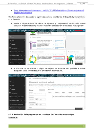 Plataformas SharePoint & Office 365: Posts más relevantes del blog del J.C. González JCGM
65
 https://jcgonzalezmartin.wordpress.com/2017/05/22/office-365-otra-forma-de-acceder-al-
registro-de-auditoria-i/
Una forma alternativa de acceder al registro de auditoría en el Centro de Seguridad y Cumplimiento
es la siguiente:
 Desde la página de inicio del Centro de Seguridad y Cumplimiento, hacemos clic “Buscar
actividad de administrador y usuario” disponible en la sección “Búsqueda e investigación”.
 A continuación se muestra la página del registro de auditoria para proceder a realizar
búsquedas sobre actividad ocurrida en el tenant de Office 365.
4.2.7 Evaluación de la preparación de tu red con FastTrack Network Analysis
Referencia:
 