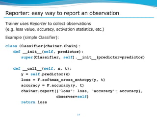 Reporter: easy way to report an observation
Trainer uses Reporter to collect observations
(e.g. loss value, accuracy, activation statistics, etc.)
Example (simple Classifier):
class Classifier(chainer.Chain):
def __init__(self, predictor):
super(Classifier, self).__init__(predictor=predictor)
def __call__(self, x, t):
y = self.predictor(x)
loss = F.softmax_cross_entropy(y, t)
accuracy = F.accuracy(y, t)
chainer.report({‘loss’: loss, ‘accuracy’: accuracy},
observer=self)
return loss
14
 