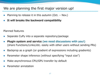 We are planning the first major version up!
 Planning to release it in this autumn (Oct. – Nov.)
 It will breaks the backward compatibility
Planned features
 Separate CuPy into a separate repository/package
 Plugin system and service (we need discussions with you!)
(share Functions/Links/etc. easily with other users without sending PRs)
 Backprop as a graph (or gradient of expressions including gradients)
 Parameter shape inference (without specifying “input size”)
 Make asynchronous CPU/GPU transfer by default
 Parameter annotation
17
 