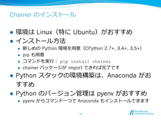 Chainer のインストール
l  環境は Linux（特に Ubuntu）がおすすめ
l  インストール⽅法
l  新しめの Python 環境を⽤意（CPython 2.7+, 3.4+, 3.5+）
l  pip も⽤意
l  コマンドを実⾏： pip install chainer
l  chainer パッケージが import できれば完了です
l  Python スタックの環境構築は、Anaconda がお
すすめ
l  Python のバージョン管理は pyenv がおすすめ
l  pyenv からコマンド⼀つで Anaconda もインストールできます
14	
 