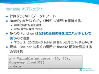Variable オブジェクト
l  計算グラフの（データ）ノード
l  NumPy または CuPy（後述）の配列を保持する
l  初期化時に配列を渡す
l  data 属性に保存される
l  多くの Function は配列の最初の軸をミニバッチとして
使うので注意
l  下の x は、20 次元ベクトルが 10 個⼊ったミニバッチとみなす
l  現状、Chainer は多くの場所で float32 配列を要求する
ので注意
17	
x = Variable(np.zeros((10, 20),
dtype=np.float32))
x.data
 