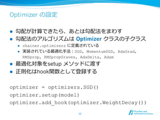 Optimizer の設定
l  勾配が計算できたら、あとは勾配法をまわす
l  勾配法のアルゴリズムは Optimizer クラスの⼦クラス
l  chainer.optimizers に定義されている
l  実装されている最適化⼿法：SGD, MomentumSGD, AdaGrad,
RMSprop, RMSpropGraves, AdaDelta, Adam
l  最適化対象をsetup メソッドに渡す
l  正則化はhook関数として登録する
optimizer = optimizers.SGD()
optimizer.setup(model)
optimizer.add_hook(optimizer.WeightDecay())
22	
 