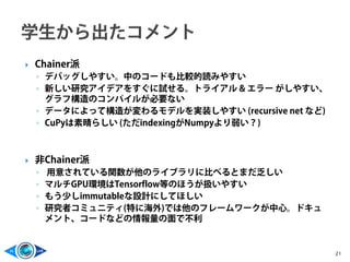  Chainer派
◦ デバッグしやすい。中のコードも比較的読みやすい
◦ 新しい研究アイデアをすぐに試せる。トライアル & エラー がしやすい、
グラフ構造のコンパイルが必要ない
◦ データによって構造が変わるモデルを実装しやすい (recursive net など)
◦ CuPyは素晴らしい (ただindexingがNumpyより弱い？)
 非Chainer派
◦ 用意されている関数が他のライブラリに比べるとまだ乏しい
◦ マルチGPU環境はTensorflow等のほうが扱いやすい
◦ もう少しimmutableな設計にしてほしい
◦ 研究者コミュニティ(特に海外)では他のフレームワークが中心。ドキュ
メント、コードなどの情報量の面で不利
21
 