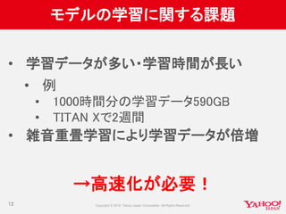 モデルの学習に関する課題
• 学習データが多い・学習時間が長い
• 例
• 1000時間分の学習データ590GB
• TITAN Xで2週間
• 雑音重畳学習により学習データが倍増
→高速化が必要！
12
 