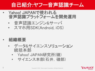 自己紹介:ヤフー音声認識チーム
• Yahoo! JAPANで使われる
音声認識プラットフォームを開発運用
• 音声認識エンジン&サーバ
• スマホ用SDK(Android, iOS)
• 組織概要
• データ&サイエンスソリューション
統括本部
• Yahoo! JAPAN研究所(磯)
• サイエンス本部(石井，磯部)
2
 