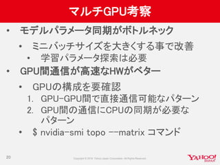 マルチGPU考察
• モデルパラメータ同期がボトルネック
• ミニバッチサイズを大きくする事で改善
• 学習パラメータ探索は必要
• GPU間通信が高速なHWがベター
• GPUの構成を要確認
1. GPU-GPU間で直接通信可能なパターン
2. GPU間の通信にCPUの同期が必要な
パターン
• $ nvidia-smi topo --matrix コマンド
20
 