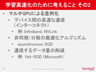 学習高速化のために考えること その2
• マルチGPUによる並列化
• デバイス間の高速な通信
(インターコネクト)
• 例: Infiniband, NVLink
• 非同期/分散の最適化アルゴリズム
• asynchronous SGD
• 通信するデータ量の削減
• 例: 1bit-SGD (Microsoft)
24
 