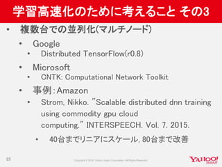 学習高速化のために考えること その3
• 複数台での並列化(マルチノード)
• Google
• Distributed TensorFlow(r0.8)
• Microsoft
• CNTK: Computational Network Toolkit
• 事例：Amazon
• Strom, Nikko. "Scalable distributed dnn training
using commodity gpu cloud
computing." INTERSPEECH. Vol. 7. 2015.
• 40台までリニアにスケール, 80台まで改善
25
 