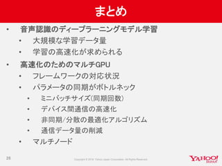 まとめ
• 音声認識のディープラーニングモデル学習
• 大規模な学習データ量
• 学習の高速化が求められる
• 高速化のためのマルチGPU
• フレームワークの対応状況
• パラメータの同期がボトルネック
• ミニバッチサイズ(同期回数)
• デバイス間通信の高速化
• 非同期/分散の最適化アルゴリズム
• 通信データ量の削減
• マルチノード
26
 