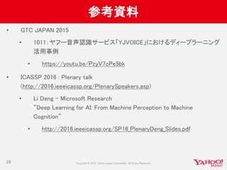 参考資料
• GTC JAPAN 2015
• 1011：ヤフー音声認識サービス「YJVOICE」におけるディープラーニング
活用事例
• https://youtu.be/PzyV7cPe5bk
• ICASSP 2016 : Plenary talk
(http://2016.ieeeicassp.org/PlenarySpeakers.asp)
• Li Deng - Microsoft Research
“Deep Learning for AI: From Machine Perception to Machine
Cognition”
• http://2016.ieeeicassp.org/SP16_PlenaryDeng_Slides.pdf
29
 