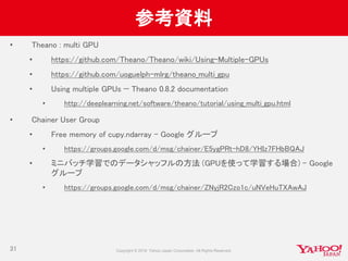 参考資料
• Theano : multi GPU
• https://github.com/Theano/Theano/wiki/Using-Multiple-GPUs
• https://github.com/uoguelph-mlrg/theano_multi_gpu
• Using multiple GPUs — Theano 0.8.2 documentation
• http://deeplearning.net/software/theano/tutorial/using_multi_gpu.html
• Chainer User Group
• Free memory of cupy.ndarray - Google グループ
• https://groups.google.com/d/msg/chainer/E5ygPRt-hD8/YHIz7FHbBQAJ
• ミニバッチ学習でのデータシャッフルの方法 (GPUを使って学習する場合) - Google
グループ
• https://groups.google.com/d/msg/chainer/ZNyjR2Czo1c/uNVeHuTXAwAJ
31
 