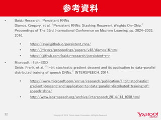 参考資料
• Baidu Research : Persistent RNNs
Diamos, Gregory, et al. "Persistent RNNs: Stashing Recurrent Weights On-Chip."
Proceedings of The 33rd International Conference on Machine Learning, pp. 2024–2033,
2016.
• https://svail.github.io/persistent_rnns/
• http://jmlr.org/proceedings/papers/v48/diamos16.html
• https://github.com/baidu-research/persistent-rnn
• Microsoft : 1bit-SGD
Seide, Frank, et al. "1-bit stochastic gradient descent and its application to data-parallel
distributed training of speech DNNs." INTERSPEECH. 2014.
• https://www.microsoft.com/en-us/research/publication/1-bit-stochastic-
gradient-descent-and-application-to-data-parallel-distributed-training-of-
speech-dnns/
• http://www.isca-speech.org/archive/interspeech_2014/i14_1058.html
32
 