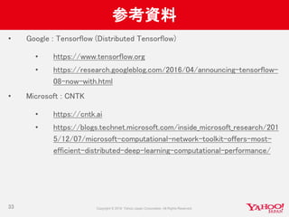 参考資料
• Google : Tensorflow (Distributed Tensorflow)
• https://www.tensorflow.org
• https://research.googleblog.com/2016/04/announcing-tensorflow-
08-now-with.html
• Microsoft : CNTK
• https://cntk.ai
• https://blogs.technet.microsoft.com/inside_microsoft_research/201
5/12/07/microsoft-computational-network-toolkit-offers-most-
efficient-distributed-deep-learning-computational-performance/
33
 