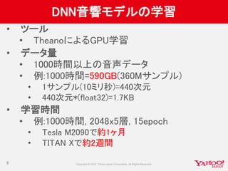 DNN音響モデルの学習
• ツール
• TheanoによるGPU学習
• データ量
• 1000時間以上の音声データ
• 例:1000時間=590GB(360Mサンプル)
• 1サンプル(10ミリ秒)=440次元
• 440次元*(float32)=1.7KB
• 学習時間
• 例:1000時間, 2048x5層, 15epoch
• Tesla M2090で約1ヶ月
• TITAN Xで約2週間
9
 