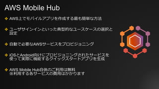 AWS Mobile Hub
✤ AWS上でモバイルアプリを作成する最も簡単な方法
✤ ユーザサインインといった典型的なユースケースの選択と
設定
✤ 自動で必要なAWSサービスをプロビジョニング
✤ iOSとAndroid向けにプロビジョニン...