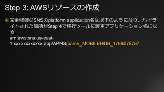 Step 3: AWSリソースの作成
✤ 完全修飾なSNSのplatform application名は以下のようになり、ハイラ
イトされた箇所がStep 4で移行ツールに渡すアプリケーション名にな
る
arn:aws:sns:us-east-...