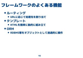 15
フレームワークのよくある機能
•ルーティング
• URLに応じて処理先を割り当て
•テンプレート
• HTMLを簡単に動的に組み立て
•ORM
• RDBMS等をオブジェクトとして透過的に操作
 
