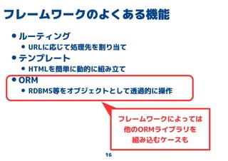 16
フレームワークのよくある機能
•ルーティング
• URLに応じて処理先を割り当て
•テンプレート
• HTMLを簡単に動的に組み立て
•ORM
• RDBMS等をオブジェクトとして透過的に操作
フレームワークによっては
他のORMライブラリを
組み込むケースも
 