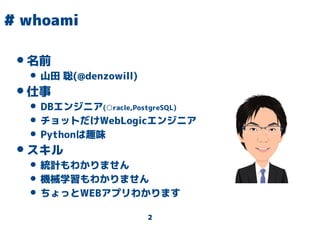 2
# whoami
•名前
• 山田 聡(@denzowill)
•仕事
• DBエンジニア(○racle,PostgreSQL)
• チョットだけWebLogicエンジニア
• Pythonは趣味
•スキル
• 統計もわかりません
• 機械学習もわかりません
• ちょっとWEBアプリわかります
 