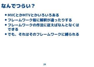 21
なんでつらい？
•MVCとかMTVとかいろいろある
•フレームワーク毎に解釈が違ったりする
•フレームワークの作法に従えばなんとなくは
できる
•でも、それはそのフレームワークに縛られる
 