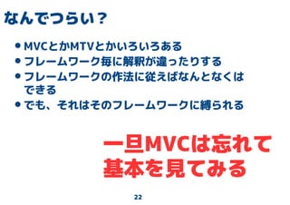 22
なんでつらい？
•MVCとかMTVとかいろいろある
•フレームワーク毎に解釈が違ったりする
•フレームワークの作法に従えばなんとなくは
できる
•でも、それはそのフレームワークに縛られる
一旦MVCは忘れて
基本を見てみる
 