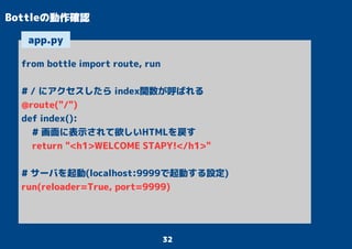 32
Bottleの動作確認
from bottle import route, run
# / にアクセスしたら index関数が呼ばれる
@route("/")
def index():
# 画面に表示されて欲しいHTMLを戻す
return "<h1>WELCOME STAPY!</h1>"
# サーバを起動(localhost:9999で起動する設定)
run(reloader=True, port=9999)
app.py
 