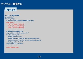 34
アイテム一覧見たい
# アイテム一覧を戻す関数
@route("/list")
def view_list():
# ダミーデータ(あとでDBから取得するようにする)
item_list = [
{"id": 1, "name": "りんご"},
{"id": 2, "name": "ばなな"},
{"id": 3, "name": "すいか"},
]
# 表示用のHTMLを組み立てる
display_html = "<table border='1'>"
for item in item_list:
display_html += "<tr>"
display_html += "<td>{}</td>".format(item["id"])
display_html += "<td>{}</td>".format(item["name"])
display_html += "</tr>"
display_html += "</table>"
return display_html
app.py
 
