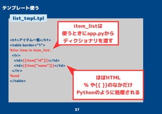 37
テンプレート使う
<h1>アイテム一覧</h1>
<table border="1">
%for item in item_list:
<tr>
<td>{{item["id"]}}</td>
<td>{{item["name"]}}</td>
</tr>
%end
</table>
list_tmpl.tpl
ほぼHTML
% や{{ }}のなかだけ
Pythonのように処理される
item_listは
使うときにapp.pyから
ディクショナリを渡す
 