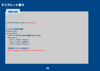 38
テンプレート使う
from bottle import route, run, template
：
：
# アイテム一覧を戻す関数
@route("/list")
def view_list():
# ダミーデータ(あとでDBから取得するようにする)
item_list = [
{"id": 1, "name": "りんご"},
{"id": 2, "name": "ばなな"},
{"id": 3, "name": "すいか"},
]
# 表示はテンプレートを戻すだけ
return template("list_tmpl", item_list=item_list)
app.py
 