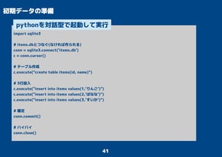 41
初期データの準備
import sqlite3
# items.dbとつなぐ(なければ作られる)
conn = sqlite3.connect('items.db')
c = conn.cursor()
# テーブル作成
c.execute("create table items(id, name)")
# 3行投入
c.execute("insert into items values(1,'りんご')")
c.execute("insert into items values(2,'ばなな')")
c.execute("insert into items values(3,'すいか')")
# 確定
conn.commit()
# バイバイ
conn.close()
pythonを対話型で起動して実行
 