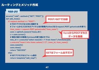 47
ルーティングとメソッド作成
@route("/add", method=["GET","POST"])
def add_item():
if request.method == "POST":
# POSTアクセスならDBに登録する
# フォームから入力されたアイテム名の取得(Python2ならrequest.POST.getunicodeを使う)
item_name = request.POST.getunicode("item_name")
conn = sqlite3.connect('items.db')
c = conn.cursor()
# 現在の最大ID取得(fetchoneの戻り値はタプル)
new_id = c.execute("select max(id) + 1 from items").fetchone()[0]
c.execute("insert into items values(?,?)", (new_id, item_name))
conn.commit()
conn.close()
return "SUCCESS"
else:
# GETアクセスならフォーム表示
return template("add_tmpl")
app.py
POST/GETで分岐
GETはフォーム出すだけ
formからPOSTされた
データを取得
 