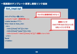 50
一覧画面のテンプレート変更し削除リンク追加
<h1>アイテム一覧</h1>
<a href='/add' >新規作成</a>
<table border="1">
%for item in item_list:
<tr>
<td>{{item["id"]}}</td>
<td>{{item["name"]}}</td>
<td><a href="/del/{{item['id']}}">削除</a></td>
</tr>
%end
</table>
list_tmpl.tpl
ついでに新規作成つけとく
削除リンク
/del/1や/del/2といった
URLへリンクする
 