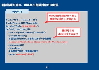 51
削除処理を追加、URLから削除対象のID取得
# /del/100 -> item_id = 100
# /del/one -> HTTPError 404
@route("/del/<item_id:int>")
def del_item(item_id):
conn = sqlite3.connect('items.db')
c = conn.cursor()
# 指定されたitem_idを元にDBデータを削除
c.execute("delete from items where id=?", (item_id,))
conn.commit()
conn.close()
# 処理終了後に一覧画面に戻す
return redirect("/list")
app.py
delの後ろに数字がくると
関数の引数として取れる
後はそれで
delete文するだけ
 