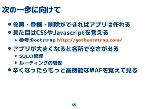 55
次の一歩に向けて
•参照・登録・削除ができればアプリは作れる
•見た目はCSSやJavascriptを覚える
• 参考:Bootstrap http://getbootstrap.com/
•アプリが大きくなると各所で辛さが出る
• SQLの管理
• ルーティングの管理
•辛くなったらもっと高機能なWAFを覚えて見る
 